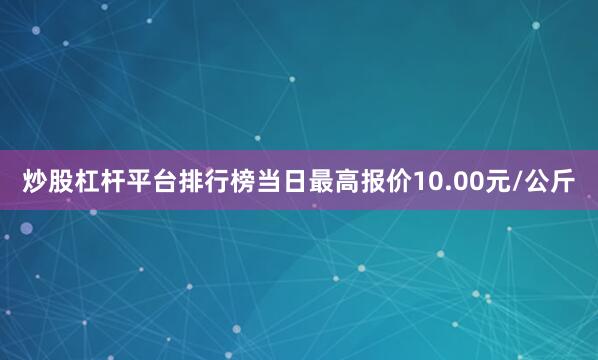 炒股杠杆平台排行榜当日最高报价10.00元/公斤