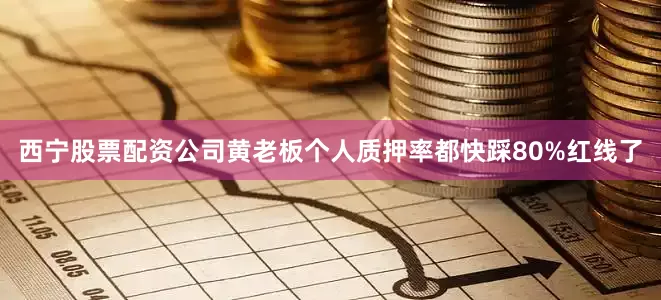 西宁股票配资公司黄老板个人质押率都快踩80%红线了