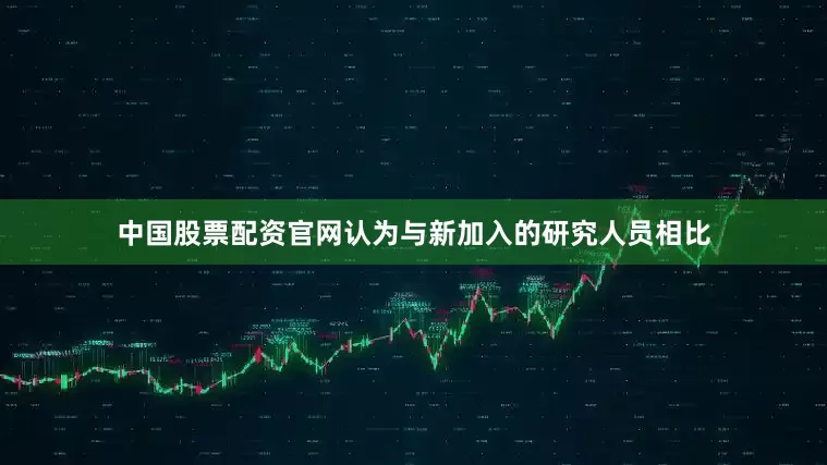 中国股票配资官网认为与新加入的研究人员相比