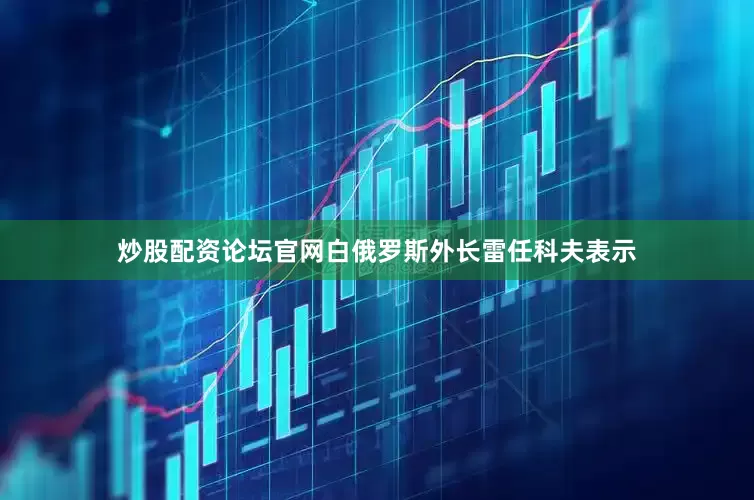 炒股配资论坛官网白俄罗斯外长雷任科夫表示