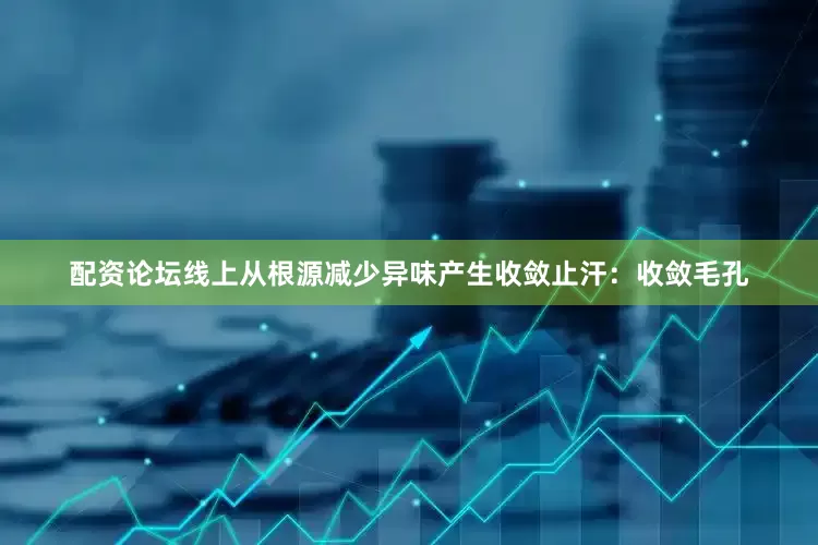 配资论坛线上从根源减少异味产生收敛止汗：收敛毛孔