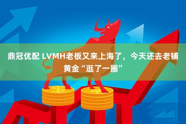鼎冠优配 LVMH老板又来上海了，今天还去老铺黄金“逛了一圈”