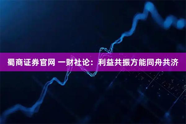 蜀商证券官网 一财社论：利益共振方能同舟共济