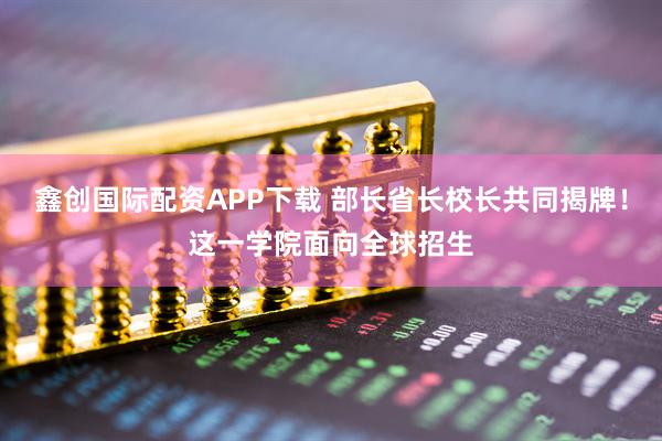 鑫创国际配资APP下载 部长省长校长共同揭牌！这一学院面向全球招生