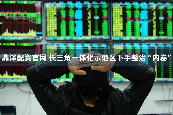 鼎泽配资官网 长三角一体化示范区下手整治“内卷”