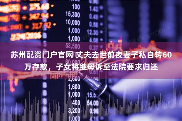苏州配资门户官网 丈夫去世前夜妻子私自转60万存款，子女将继母诉至法院要求归还