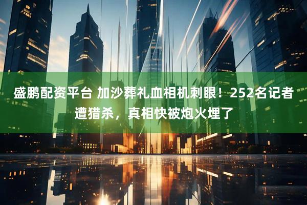 盛鹏配资平台 加沙葬礼血相机刺眼！252名记者遭猎杀，真相快被炮火埋了