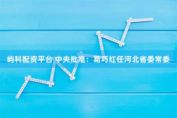 屿科配资平台 中央批准：葛巧红任河北省委常委