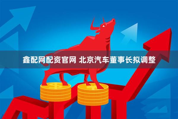 鑫配网配资官网 北京汽车董事长拟调整