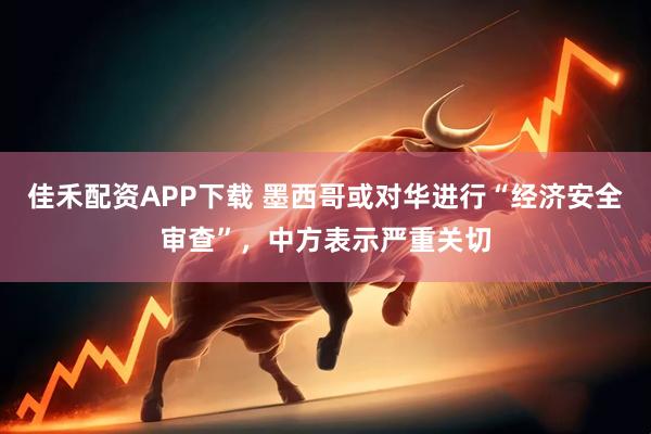 佳禾配资APP下载 墨西哥或对华进行“经济安全审查”，中方表示严重关切