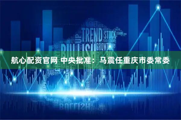 航心配资官网 中央批准：马震任重庆市委常委