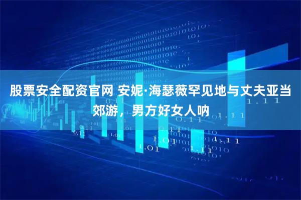 股票安全配资官网 安妮·海瑟薇罕见地与丈夫亚当郊游，男方好女人呐