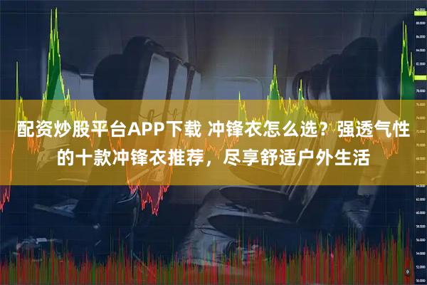 配资炒股平台APP下载 冲锋衣怎么选？强透气性的十款冲锋衣推荐，尽享舒适户外生活