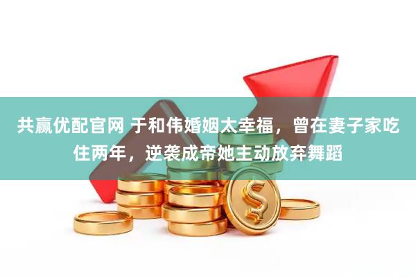 共赢优配官网 于和伟婚姻太幸福，曾在妻子家吃住两年，逆袭成帝她主动放弃舞蹈