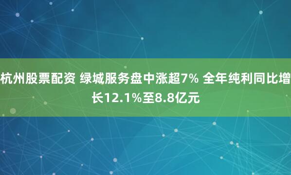 杭州股票配资 绿城服务盘中涨超7% 全年纯利同比增长12.1%至8.8亿元