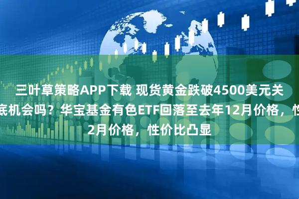 三叶草策略APP下载 现货黄金跌破4500美元关口，是抄底机会吗？华宝基金有色ETF回落至去年12月价格，性价比凸显