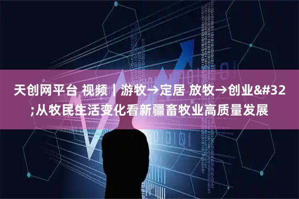 天创网平台 视频｜游牧→定居 放牧→创业 从牧民生活变化看新疆畜牧业高质量发展