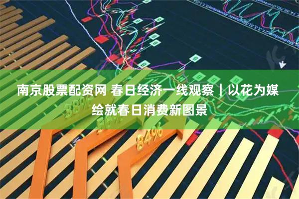 南京股票配资网 春日经济一线观察｜以花为媒 绘就春日消费新图景