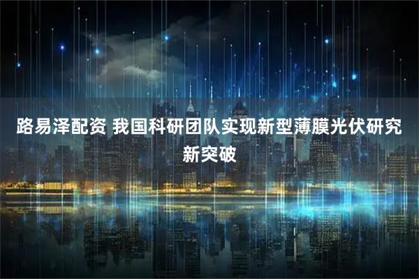 路易泽配资 我国科研团队实现新型薄膜光伏研究新突破