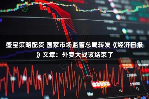 盛宝策略配资 国家市场监管总局转发《经济日报》文章：外卖大战该结束了