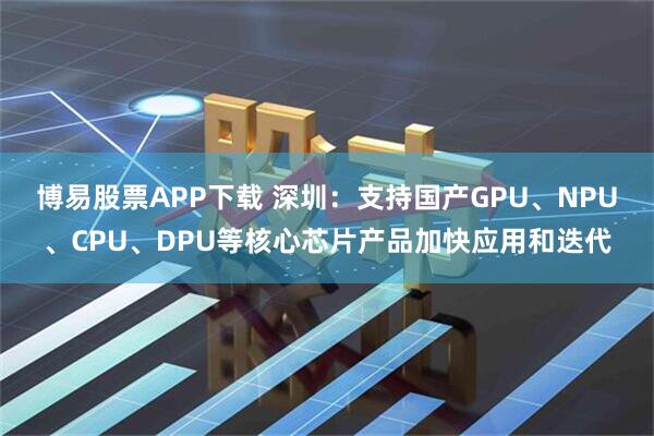 博易股票APP下载 深圳：支持国产GPU、NPU、CPU、DPU等核心芯片产品加快应用和迭代