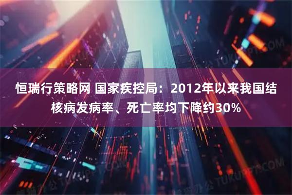 恒瑞行策略网 国家疾控局：2012年以来我国结核病发病率、死亡率均下降约30%