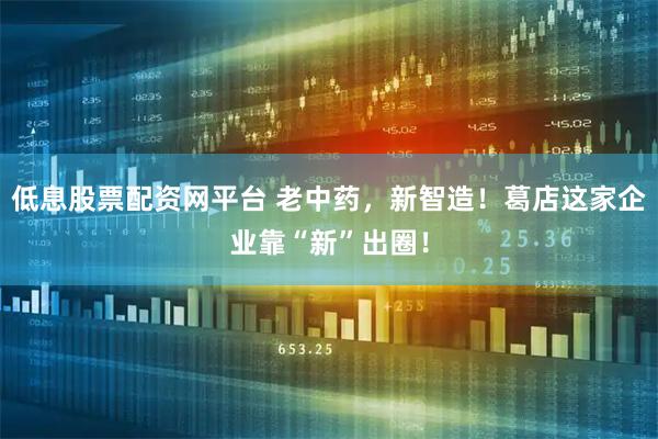 低息股票配资网平台 老中药，新智造！葛店这家企业靠“新”出圈！