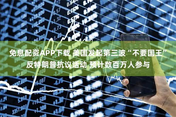 免息配资APP下载 美国发起第三波“不要国王”反特朗普抗议活动 预计数百万人参与