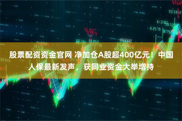股票配资资金官网 净加仓A股超400亿元！中国人保最新发声，获同业资金大举增持