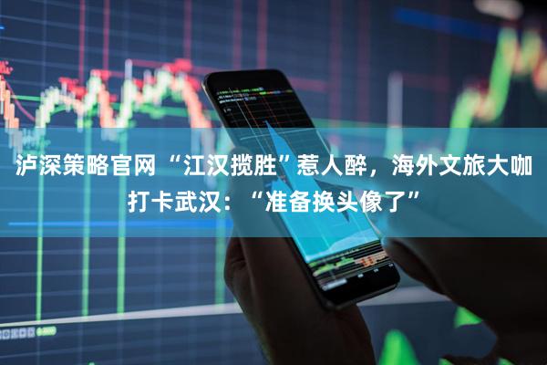 泸深策略官网 “江汉揽胜”惹人醉，海外文旅大咖打卡武汉：“准备换头像了”