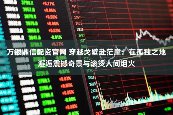 万银鼎信配资官网 穿越戈壁赴茫崖：在孤独之地邂逅震撼奇景与滚烫人间烟火