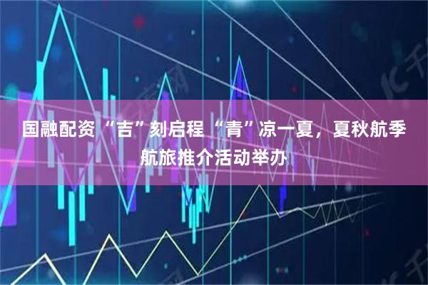 国融配资 “吉”刻启程 “青”凉一夏，夏秋航季航旅推介活动举办