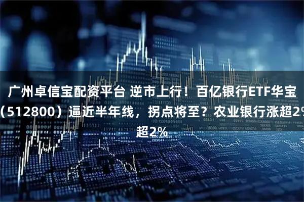广州卓信宝配资平台 逆市上行！百亿银行ETF华宝（512800）逼近半年线，拐点将至？农业银行涨超2%