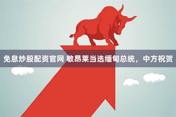 免息炒股配资官网 敏昂莱当选缅甸总统，中方祝贺