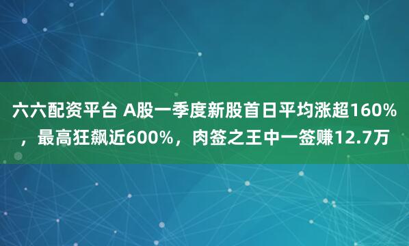 六六配资平台 A股一季度新股首日平均涨超160%，最高狂飙近600%，肉签之王中一签赚12.7万