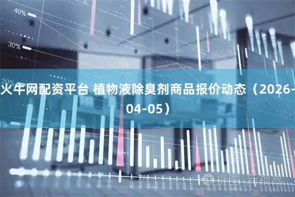 火牛网配资平台 植物液除臭剂商品报价动态（2026-04-05）