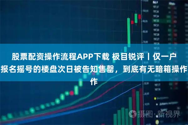 股票配资操作流程APP下载 极目锐评丨仅一户报名摇号的楼盘次日被告知售罄，到底有无暗箱操作
