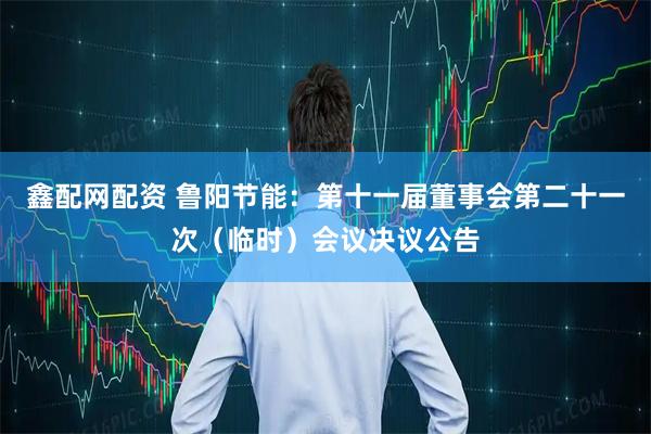 鑫配网配资 鲁阳节能：第十一届董事会第二十一次（临时）会议决议公告