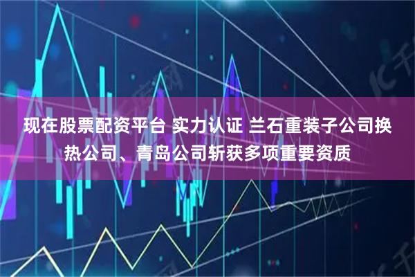 现在股票配资平台 实力认证 兰石重装子公司换热公司、青岛公司斩获多项重要资质