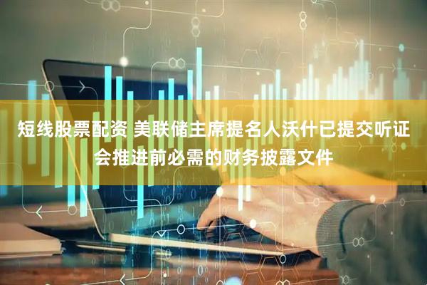 短线股票配资 美联储主席提名人沃什已提交听证会推进前必需的财务披露文件