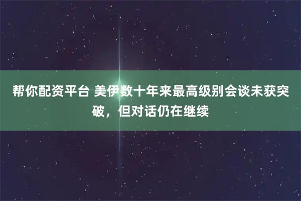 帮你配资平台 美伊数十年来最高级别会谈未获突破，但对话仍在继续