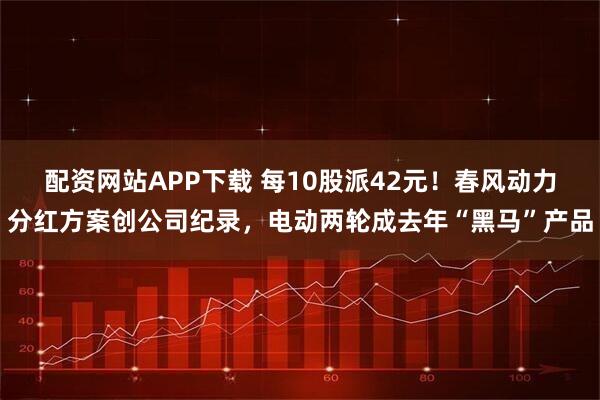 配资网站APP下载 每10股派42元！春风动力分红方案创公司纪录，电动两轮成去年“黑马”产品
