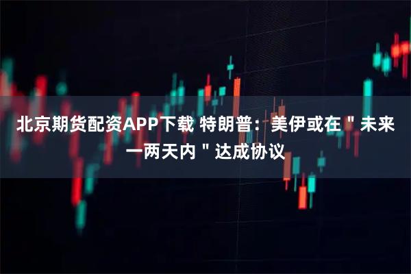 北京期货配资APP下载 特朗普：美伊或在＂未来一两天内＂达成协议