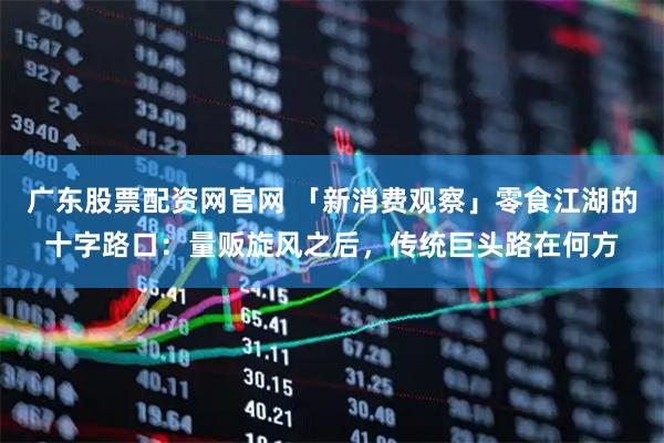 广东股票配资网官网 「新消费观察」零食江湖的十字路口：量贩旋风之后，传统巨头路在何方