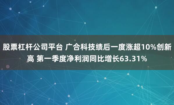 股票杠杆公司平台 广合科技绩后一度涨超10%创新高 第一季度净利润同比增长63.31%