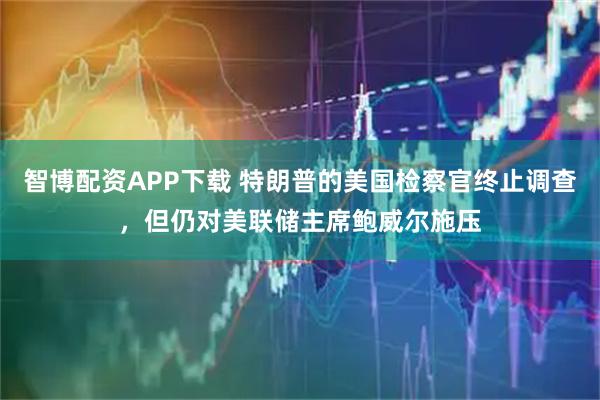 智博配资APP下载 特朗普的美国检察官终止调查，但仍对美联储主席鲍威尔施压