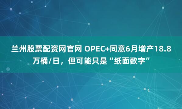 兰州股票配资网官网 OPEC+同意6月增产18.8万桶/日，但可能只是“纸面数字”